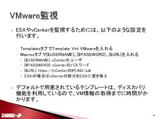 

ESXやvCenterを監視するためには、以下のような設定を
行います。
◦ TemplatesタブでTemplate Virt VMwareを入れる
◦ Macrosタブで{$USERNAME}、{$PASSWORD}、{$URL}を入れる







{$USERNAME}: vCenterのユーザ
{$PASSWORD}: vCenterのパスワード
{$URL}: https://{vCenterのIP}:443/sdk
ESXiの場合はvCenterの部分をESXiに置き換え

デフォルトで用意されているテンプレートは、ディスカバリ
機能を利用しているので、VM情報の取得までに時間がか
かります。

ZABBIX-JP

89

 