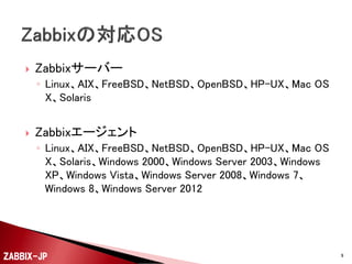 

Zabbixサーバー
◦ Linux、AIX、FreeBSD、NetBSD、OpenBSD、HP-UX、Mac OS
X、Solaris



Zabbixエージェント
◦ Linux、AIX、FreeBSD、NetBSD、OpenBSD、HP-UX、Mac OS
X、Solaris、Windows 2000、Windows Server 2003、Windows
XP、Windows Vista、Windows Server 2008、Windows 7、
Windows 8、Windows Server 2012

ZABBIX-JP

9

 