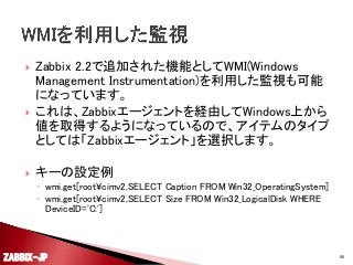





Zabbix 2.2で追加された機能としてWMI(Windows
Management Instrumentation)を利用した監視も可能
になっています。
これは、Zabbixエージェントを経由してWindows上から
値を取得するようになっているので、アイテムのタイプ
としては「Zabbixエージェント」を選択します。
キーの設定例
◦ wmi.get[root¥cimv2,SELECT Caption FROM Win32_OperatingSystem]
◦ wmi.get[root¥cimv2,SELECT Size FROM Win32_LogicalDisk WHERE
DeviceID='C:']

ZABBIX-JP

90

 