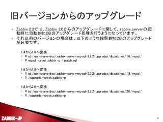 


Zabbix 2.2では、Zabbix 2.0からのアップグレードに関して、zabbix_serverの起
動時に自動的にDBのアップグレード処理を行うようになっています。
それ以前のバージョンの場合は、以下のような段階的なDBのアップグレード
が必要です。
◦ 1.4から1.6へ変換
 # cd /usr/share/doc/zabbix-server-mysql-2.2.2/upgrades/dbpatches/1.6/mysql/
 # mysql -uroot zabbix -p < patch.sql

◦ 1.6から1.8へ変換
 # cd /usr/share/doc/zabbix-server-mysql-2.2.2/upgrades/dbpatches/1.8/mysql/
 # ./upgrade -uroot zabbix -p

◦ 1.8から2.0へ変換
 # cd /usr/share/doc/zabbix-server-mysql-2.2.2/upgrades/dbpatches/2.0/mysql/
 # ./upgrade -uroot zabbix -p

ZABBIX-JP

91

 
