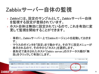 

Zabbixをインストールすると、よく利用すると思われる
監視対象用の設定サンプルが用意されています。
◦ 自分の環境に合わせてカスタマイズしたり、参考にして新規
にテンプレートを作成しても構いません。



まずは、Zabbixサーバ...