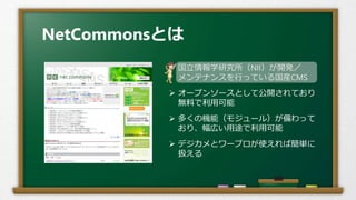 NetCommonsとは
 国立情報学研究所（NII）が開発／
メンテナンスを行っている国産CMS
 オープンソースとして公開されており
無料で利用可能
 多くの機能（モジュール）が備わって
おり、幅広い用途で利用可能
 デジカメとワープロが使えれば簡単に
扱える
 