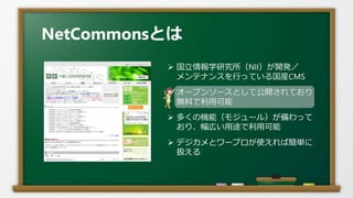 NetCommonsとは
 国立情報学研究所（NII）が開発／
メンテナンスを行っている国産CMS
 オープンソースとして公開されており
無料で利用可能
 多くの機能（モジュール）が備わって
おり、幅広い用途で利用可能
 デジカメとワープロが使えれば簡単に
扱える
 