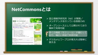 NetCommonsとは
 国立情報学研究所（NII）が開発／
メンテナンスを行っている国産CMS
 オープンソースとして公開されており
無料で利用可能
 多くの機能（モジュール）が備わって
おり、幅広い用途で利用可能
 デジカメとワープロが使えれば簡単に
扱える
 