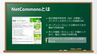 NetCommonsとは
 国立情報学研究所（NII）が開発／
メンテナンスを行っている国産CMS
 オープンソースとして公開されており
無料で利用可能
 多くの機能（モジュール）が備わって
おり、幅広い用途で利用可能
 デジカメとワープロが使えれば簡単に
扱える
 