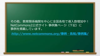 その他、教育関係機関を中心に全国各地で導入数増加中！
NetCommons2公式サイト 事例集ページ（下記）に
事例を掲載しています。
http://www.netcommons.org/事例・告知/事例集/
 
