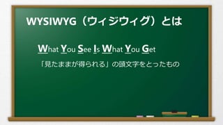 WYSIWYG（ウィジウィグ）とは
What You See Is What You Get
「見たままが得られる」の頭文字をとったもの
 