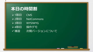 本日の時間割
 1限目 CMS
 2限目 NetCommons
 3限目 WYSIWYG
 4限目 操作デモ
 補習 次期バージョンについて
 