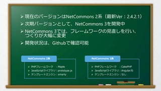  現在のバージョンはNetCommons 2系（最新Ver：2.4.2.1）
 次期バージョンとして、NetCommons 3を開発中
 NetCommons 3では、フレームワークの見直しを行い、
つくりが大幅に変更
 開発状況は、Githubで確認可能
 PHPフレームワーク ：Maple
 JavaScriptライブラリ：prototype.js
 テンプレートエンジン：smarty
NetCommons 2系
 PHPフレームワーク ：CakePHP
 JavaScriptライブラリ：AngularJS
 テンプレートエンジン：なし
NetCommons 3系
 