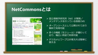 NetCommonsとは
 国立情報学研究所（NII）が開発／
メンテナンスを行っている国産CMS
 オープンソースとして公開されており
無料で利用可能
 多くの機能（モジュール）が備わって
おり、幅広い用途で利用可能
 デジカメとワープロが使えれば簡単に
扱える
 