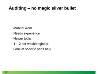 11
Auditing – no magic silver bullet
• Manual work
• Needs experience
• Helper tools
• 1 – 2 per week/engineer
• Look at specific parts only
 