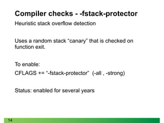 14
Compiler checks - -fstack-protector
Heuristic stack overflow detection
Uses a random stack “canary” that is checked on
function exit.
To enable:
CFLAGS += “-fstack-protector” (-all , -strong)
Status: enabled for several years
 
