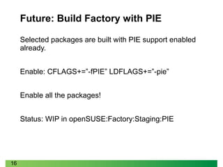 16
Future: Build Factory with PIE
Selected packages are built with PIE support enabled
already.
Enable: CFLAGS+=”-fPIE” LDFLAGS+=”-pie”
Enable all the packages!
Status: WIP in openSUSE:Factory:Staging:PIE
 