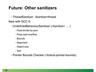 19
Future: Other sanitizers
• ThreadSanitizer: -fsanitize=thread
New with GCC 5:
• UndefinedBehaviourSanitizer (-fsanitize= … )
‒ Float-divide-by-zero
‒ Float-cast-overflow
‒ Bounds
‒ Alignment
‒ Object-size
‒ Vptr
• Pointer Bounds Checker (-fcheck-pointer-bounds)
 