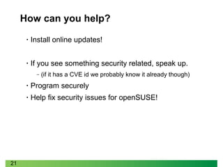 21
How can you help?
• Install online updates!
• If you see something security related, speak up.
‒ (if it has a CVE id we probably know it already though)
• Program securely
• Help fix security issues for openSUSE!
 