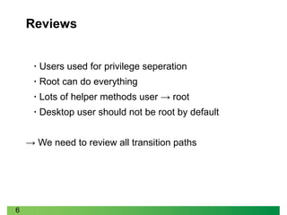 6
Reviews
• Users used for privilege seperation
• Root can do everything
• Lots of helper methods user → root
• Desktop user should not be root by default
→ We need to review all transition paths
 