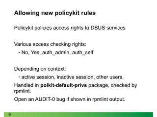 8
Policykit policies access rights to DBUS services
Various access checking rights:
• No, Yes, auth_admin, auth_self
Depending on context:
• active session, inactive session, other users.
Handled in polkit-default-privs package, checked by
rpmlint.
Open an AUDIT-0 bug if shown in rpmlint output.
Allowing new policykit rules
 
