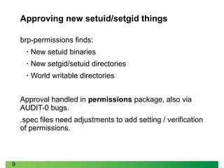 9
Approving new setuid/setgid things
brp-permissions finds:
• New setuid binaries
• New setgid/setuid directories
• World writable directories
Approval handled in permissions package, also via
AUDIT-0 bugs.
.spec files need adjustments to add setting / verification
of permissions.
 