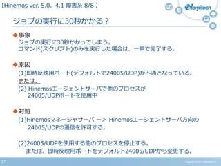 27
ジョブの実行に30秒かかる？
事象
ジョブの実行に30秒かかってしまう。
コマンド(スクリプト)のみを実行した場合は、一瞬で完了する。
原因
(1)即時反映用ポート(デフォルトで24005/UDP)が不通となっている。
または、
(2) Hinemosエージェントサーバで他のプロセスが
24005/UDPポートを使用中
対処
(1)Hinemosマネージャサーバ ー＞ Hinemosエージェントサーバ方向の
24005/UDPの通信を許可する。
(2)24005/UDPを使用する他のプロセスを停止する。
または、即時反映用ポートをデフォルト24005/UDPから変更する。
【Hinemos ver.5.0、4.1 障害系 08/08 】
Copyright (c) 2015 Atomitech Inc.
 