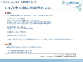 Copyright (c) 2015 Atomitech Inc.32
ジョブの判定対象の時刻が機能しない
事例
ジョブの待ち条件を次のように設定した。しかし、想定通りに動作しない。
ジョブネット・ジョブの設定
23:55：ジョブネットAの実行(ジョブスケジュール)
00:10：ジョブネットAの中にあるジョブBの実行(待ち条件の時刻判定)
06:00：ジョブネットAの中にあるジョブCの実行(待ち条件の時刻判定)
設定者の想定したジョブフロー
10/24 23:55にジョブネットAが実行開始
↓
10/25 00:10にジョブBが実行
↓
10/25 06:00にジョブCが実行
しかし、23:55にジョブネットAが実行されたところ、 ジョブB、ジョブCも23:55に実行されてしまった。
方法
設定者の想定どおりにジョブBとジョブCを実行するには、
・ジョブBの待ち条件(時刻)：24:10:00
・ジョブCの待ち条件(時刻)：30:00:00
--------------------------------------------------------------------------------------------------------------------------------------------
Hinemos ver4.1 ユーザマニュアル 第4版
「9.4.3 ジョブネット作成・変更時の留意事項」待ち条件の時刻判定方法
【Hinemos ver.5.0、4.1仕様系 02/11 】
 