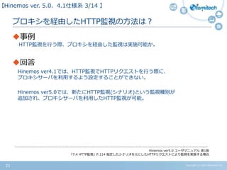 Copyright (c) 2015 Atomitech Inc.33
プロキシを経由したHTTP監視の方法は？
事例
HTTP監視を行う際、プロキシを経由した監視は実施可能か。
回答
Hinemos ver4.1では、HTTP監視でHTTPリクエストを行う際に、
プロキシサーバを利用するよう設定することができない。
Hinemos ver5.0では、新たにHTTP監視(シナリオ)という監視種別が
追加され、プロキシサーバを利用したHTTP監視が可能。
【Hinemos ver.5.0、4.1仕様系 03/11 】
--------------------------------------------------------------------------------------------------------------------------------------------
Hinemos ver5.0 ユーザマニュアル 第1版
「7.4 HTTP監視」P.114 指定したシナリオを元にしたHTTPリクエストにより監視を実施する場合
 