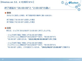 Copyright (c) 2015 Atomitech Inc.37
終了遅延の “26:00:00”と “2:00:00”の違い
事例
次のように設定した場合、終了遅延判定の動作に違いはあるか。
終了遅延に“26:00:00”と設定した場合
終了遅延に“02:00:00"と設定した場合
回答
例えば、ジョブが 2015/08/07 23:00:00 に終了したとする。
・ジョブの終了遅延「時刻」が“26:00:00”の場合
ジョブセッション開始日が“2015/08/07”であり、”00:00:00”から
”26:00:00” と数えるため、“2015/08/08 02:00:00”以降に発動
・ジョブの終了遅延「時刻」が“02:00:00”の場合
ジョブセッション開始日が“2015/08/07”であり、”00:00:00”から
”02:00:00” と数え、これを超えているため、 “2015/08/07 23:00:00“に発動する
【Hinemos ver.5.0、4.1仕様系 07/11 】
 