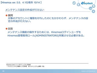 Copyright (c) 2015 Atomitech Inc.38
メンテナンス設定の作成が行えない
質問
対象のアカウントに権限を付与したのにもかかわらず、メンテナンスの設
定の作成が行えない。
回答
メンテナンス機能の操作するためには、Hinemosログインユーザを
Hinemos管理者用ロール(ADMINISTRATORS)所属させる必要がある。
【Hinemos ver.5.0、4.1仕様系 08/11 】
-------------------------------------------------------------------------------------------------------------------------------------------------------------------------------------
Hinemos ver4.1 ユーザマニュアル 第4版
「 12.3.2 システム権限による管理 表 12-3 システム権限一覧」
 