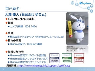 Copyright (c) 2015 Atomitech Inc.3
大澤 優人 (おおさわ ゆうと)
1987年9月7日生まれ
趣味
 カメラ(機種：EOS 70D)
所属
 株式会社アトミテック Hinemosソリューション部
日々の業務
 Hinemos保守、Hinemos構築
取得した称号
 Hinemos認定アソシエイト(監視)
 Hinemos認定アソシエイト(ジョブ)
 Hinemos認定プロフェッショナル
自己紹介
資格詳細 :
被写体様：
Hinemos公認キャラクター
もにた くん
http://www.hinemos.info/support/certificate
 