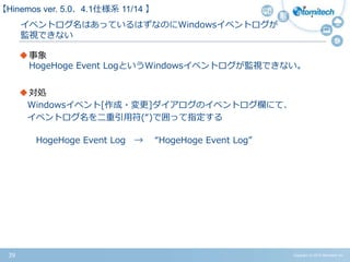 Copyright (c) 2015 Atomitech Inc.39
イベントログ名はあっているはずなのに
Windowsイベントログが監視できない
事象
HogeHoge Event LogというWindowsイベントログが監視できない。
対処
Windowsイベント[作成・変更]ダイアログのイベントログ欄にて、
イベントログ名を二重引用符(“)で囲って指定する
HogeHoge Event Log → “HogeHoge Event Log”
【Hinemos ver.5.0、4.1仕様系 09/11 】
 