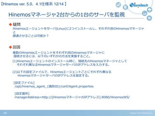 Copyright (c) 2015 Atomitech Inc.40
Hinemosマネージャ2台からの1台のサーバを監視
疑問
Hinemosエージェントをサーバ(Linux)に2つインストールし、それぞれ別のHinemosマネージャ
と
疎通させることは可能か？
回答
複数のHinemosエージェントをそれぞれ別のHinemosマネージャに
接続させるには、以下のいずれかの方法を実施すること。
(1)Hinemosエージェントのインストール時に、接続先のHinemosマネージャとして
それぞれ異なるHinemosマネージャサーバのIPアドレスを入力する。
(2)以下の設定ファイルで、Hinemosエージェントごとにそれぞれ異なる
HinemosマネージャサーバのIPアドレスを指定する。
[設定ファイル]
/opt/hinemos_agent_{識別ID}/conf/Agent.properties
[設定箇所]
managerAddress=http://[HinemosマネージャのIPアドレス]:8080/HinemosWS/
【Hinemos ver.5.0、4.1仕様系 10/11 】
 
