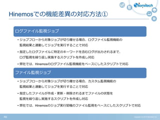 Copyright (c) 2015 Atomitech Inc.46
Hinemosでの機能差異の対応方法①
ログファイル監視ジョブ
• ジョブフローから対象ジョブが切り離せる場合、ログファイル監視機能の
監視結果と連動してジョブを実行することで対応
• 指定したログファイルに特定のキーワードを含むログが出力されるまで、
ログ監視を繰り返し実施するスクリプトを作成し対応
• 弊社では、Hinemosのログファイル監視機能をベースにしたスクリプトで対応
ファイル監視ジョブ
• ジョブフローから対象ジョブが切り離せる場合、カスタム監視機能の
監視結果と連動してジョブを実行することで対応
• 指定したファイルが作成・更新・削除されるまでファイルの状態を
監視を繰り返し実施するスクリプトを作成し対応
• 弊社では、Hinemosのジョブ実行契機のファイル監視をベースにしたスクリプトで対応
 