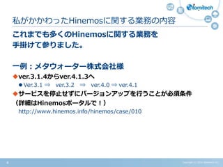 Copyright (c) 2015 Atomitech Inc.4
これまでも多くのHinemosに関する業務を
手掛けて参りました。
一例：メタウォーター株式会社様
ver.3.1.4からver.4.1.3へ
 Ver.3.1 ⇒ ver.3.2 ⇒ ver.4.0 ⇒ ver.4.1
サービスを停止せずにバージョンアップを行うことが必須条件
詳しくは以下を参照
・Hinemosポータルサイト
http://www.hinemos.info/hinemos/case/010
・アトミテック 事例紹介ページ
http://atomitech.jp/hinemos/case/hinemos3to4/
私がかかわったHinemosに関する業務の内容
 