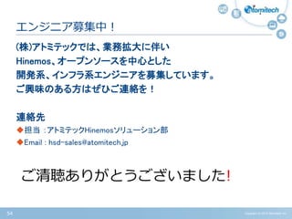 Copyright (c) 2015 Atomitech Inc.54
(株)アトミテックでは、業務拡大に伴い
Hinemos、オープンソースを中心とした
開発系、インフラ系エンジニアを募集しています。
ご興味のある方はぜひご連絡を！
連絡先
担当 ：アトミテックHinemosソリューション部
Email : hsd-sales@atomitech.jp
エンジニア募集中！
ご清聴ありがとうございました!
 