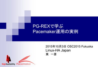 PG-REXで学ぶ
Pacemaker運用の実例
2015年10月3日 OSC2015 Fukuoka
Linux-HA Japan
東 一彦
 