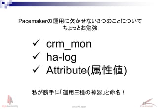 18
Linux-HA Japan
Pacemakerの運用に欠かせない３つのことについて
ちょっとお勉強
 crm_mon
 ha-log
 Attribute(属性値)
私が勝手に「運用三種の神器」と命名！
 
