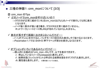 21
Linux-HA Japan
 三種の神器１：crm_monについて [3/3]
 crm_mon のTips
 どのノードでcrm_monを叩けばいいの？
→クラスタが正常に組めていればcrm_monはどちらのノードで実行しても同じ表示
になります。
→ノード毎に表示が食い違う場合、クラスタは正常に組めていません。
ネットワーク(ハートビート用LAN)が切れているかもしれません。
 表示が長すぎて画面におさまらないんだけど・・・
→「-1」オプションを付けると、バッチモード(1回分のみ表示しすぐ抜ける)になります。
→Pacemaker-1.1では Shift+D 押下でヘッダ部分を表示しなくなります。
 オプションがいろいろあるみたいだけど・・・
→個人的にお勧めは「crm_mon -rfA」です。以下を表示できます。
-r ：停止しているリソースも(stoppedと)表示します。
-f ：故障状態(フェイルカウントと呼ばれる故障状態を示すフラグ)も表示します。
-A：属性値も表示します。 ※属性値については後述。
 