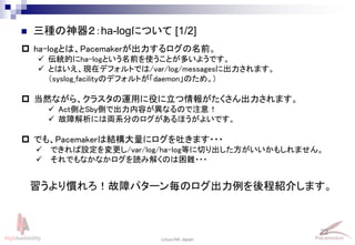 22
Linux-HA Japan
 三種の神器２：ha-logについて [1/2]
 ha-logとは、Pacemakerが出力するログの名前。
 伝統的にha-logという名前を使うことが多いようです。
 とはいえ、現在デフォルトでは/var/log/messagesに出力されます。
（syslog_facilityのデフォルトが「daemon」のため。)
 当然ながら、クラスタの運用に役に立つ情報がたくさん出力されます。
 Act側とSby側で出力内容が異なるので注意！
 故障解析には両系分のログがあるほうがよいです。
 でも、Pacemakerは結構大量にログを吐きます・・・
 できれば設定を変更し/var/log/ha-log等に切り出した方がいいかもしれません。
 それでもなかなかログを読み解くのは困難・・・
習うより慣れろ！故障パターン毎のログ出力例を後程紹介します。
 