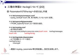23
Linux-HA Japan
 三種の神器２：ha-logについて [2/2]
 Pacemakerログのha-logへの切り出し手順
# vi /etc/corosync/corosync.conf
→syslog_facilityを「local1」等、他で使用していないものに変更。
# vi /etc/sysconfig/pacemaker
→「PCMK_logfacility=local1」という設定を追記。
# vi /etc/rsyslog.conf
→赤字部分を追記。
*.info;mail.none;authpriv.none;cron.none;local1.none /var/log/messages
local1.info /var/log/ha-log
# vi /etc/logrotate.d/pacemaker
→以下を記載（ローテート設定）。
/var/log/ha-log {
missingok
}
→最後にrsyslog、pacemaker等を再起動し、設定を反映します。
 