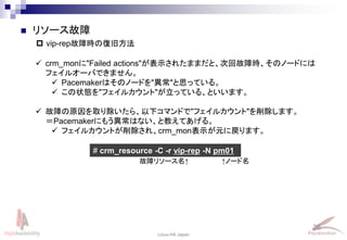 36
Linux-HA Japan
 リソース故障
 vip-rep故障時の復旧方法
 crm_monに"Failed actions"が表示されたままだと、次回故障時、そのノードには
フェイルオーバできません。
 Pacemakerはそのノードを"異常"と思っている。
 この状態を"フェイルカウント"が立っている、といいます。
 故障の原因を取り除いたら、以下コマンドで"フェイルカウント"を削除します。
＝Pacemakerにもう異常はない、と教えてあげる。
 フェイルカウントが削除され、crm_mon表示が元に戻ります。
# crm_resource -C -r vip-rep -N pm01
故障リソース名↑ ↑ノード名
 