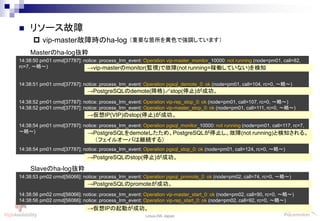 41
Linux-HA Japan
14:38:50 pm01 crmd[37787]: notice: process_lrm_event: Operation vip-master_monitor_10000: not running (node=pm01, call=82,
rc=7, ～略～)
14:38:51 pm01 crmd[37787]: notice: process_lrm_event: Operation pgsql_demote_0: ok (node=pm01, call=104, rc=0, ～略～)
14:38:52 pm01 crmd[37787]: notice: process_lrm_event: Operation vip-rep_stop_0: ok (node=pm01, call=107, rc=0, ～略～)
14:38:52 pm01 crmd[37787]: notice: process_lrm_event: Operation vip-master_stop_0: ok (node=pm01, call=111, rc=0, ～略～)
14:38:54 pm01 crmd[37787]: notice: process_lrm_event: Operation pgsql_monitor_10000: not running (node=pm01, call=117, rc=7,
～略～)
14:38:54 pm01 crmd[37787]: notice: process_lrm_event: Operation pgsql_stop_0: ok (node=pm01, call=124, rc=0, ～略～)
 リソース故障
 vip-master故障時のha-log
→vip-masterのmonitor(監視)で故障(not running=稼働していない)を検知
Masterのha-log抜粋
→PostgreSQLのdemote(降格)／stop(停止)が成功。
→仮想IP(VIP)のstop(停止)が成功。
→PostgreSQLをdemoteしたため、PostgreSQLが停止し、故障(not running)と検知される。
（フェイルオーバは継続する）
→PostgreSQLのstop(停止)が成功。
14:38:53 pm02 crmd[56066]: notice: process_lrm_event: Operation pgsql_promote_0: ok (node=pm02, call=74, rc=0, ～略～)
14:38:56 pm02 crmd[56066]: notice: process_lrm_event: Operation vip-master_start_0: ok (node=pm02, call=90, rc=0, ～略～)
14:38:56 pm02 crmd[56066]: notice: process_lrm_event: Operation vip-rep_start_0: ok (node=pm02, call=92, rc=0, ～略～)
Slaveのha-log抜粋
→仮想IPの起動が成功。
→PostgreSQLのpromoteが成功。
（重要な箇所を黄色で強調しています）
 