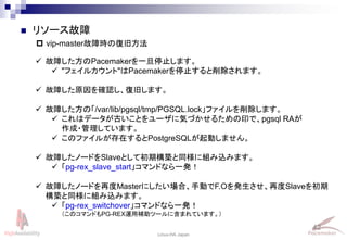 42
Linux-HA Japan
 リソース故障
 vip-master故障時の復旧方法
 故障した方のPacemakerを一旦停止します。
 "フェイルカウント"はPacemakerを停止すると削除されます。
 故障した原因を確認し、復旧します。
 故障した方の「/var/lib/pgsql/tmp/PGSQL.lock」ファイルを削除します。
 これはデータが古いことをユーザに気づかせるための印で、pgsql RAが
作成・管理しています。
 このファイルが存在するとPostgreSQLが起動しません。
 故障したノードをSlaveとして初期構築と同様に組み込みます。
 「pg-rex_slave_start」コマンドなら一発！
 故障したノードを再度Masterにしたい場合、手動でF.Oを発生させ、再度Slaveを初期
構築と同様に組み込みます。
 「pg-rex_switchover」コマンドなら一発！
（このコマンドもPG-REX運用補助ツールに含まれています。）
 