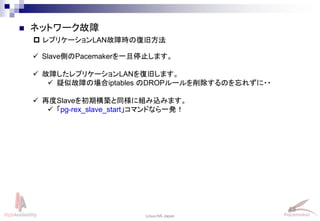 48
Linux-HA Japan
 レプリケーションLAN故障時の復旧方法
 ネットワーク故障
 Slave側のPacemakerを一旦停止します。
 故障したレプリケーションLANを復旧します。
 疑似故障の場合iptables のDROPルールを削除するのを忘れずに・・
 再度Slaveを初期構築と同様に組み込みます。
 「pg-rex_slave_start」コマンドなら一発！
 
