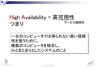 5
Linux-HA Japan
High Availability = 高可用性
つまり
一台のコンピュータでは得られない高い信頼
性を狙うために、
複数のコンピュータを結合し、
ひとまとまりとしたシステムのこと
サービス継続性
 
