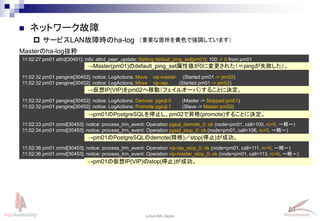 51
Linux-HA Japan
 サービスLAN故障時のha-log
 ネットワーク故障
11:52:27 pm01 attrd[30451]: info: attrd_peer_update: Setting default_ping_set[pm01]: 100 -> 0 from pm01
11:52:32 pm01 pengine[30452]: notice: LogActions: Move vip-master (Started pm01 -> pm02)
11:52:32 pm01 pengine[30452]: notice: LogActions: Move vip-rep (Started pm01 -> pm02)
11:52:32 pm01 pengine[30452]: notice: LogActions: Demote pgsql:0 (Master -> Stopped pm01)
11:52:32 pm01 pengine[30452]: notice: LogActions: Promote pgsql:1 (Slave -> Master pm02)
11:52:33 pm01 crmd[30453]: notice: process_lrm_event: Operation pgsql_demote_0: ok (node=pm01, call=100, rc=0, ～略～)
11:52:34 pm01 crmd[30453]: notice: process_lrm_event: Operation pgsql_stop_0: ok (node=pm01, call=106, rc=0, ～略～)
11:52:36 pm01 crmd[30453]: notice: process_lrm_event: Operation vip-rep_stop_0: ok (node=pm01, call=111, rc=0, ～略～)
11:52:36 pm01 crmd[30453]: notice: process_lrm_event: Operation vip-master_stop_0: ok (node=pm01, call=113, rc=0, ～略～)
→Master(pm01)のdefault_ping_set属性値が0に変更された（＝pingが失敗した）。
→仮想IP(VIP)をpm02へ移動（フェイルオーバ）することに決定。
→pm01のPostgreSQLを停止し、pm02で昇格(promote)することに決定。
Masterのha-log抜粋
→pm01のPostgreSQLのdemote(降格)／stop(停止)が成功。
→pm01の仮想IP(VIP)のstop(停止)が成功。
（重要な箇所を黄色で強調しています）
 
