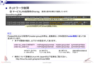 52
Linux-HA Japan
11:52:35 pm02 crmd[14849]: notice: process_lrm_event: Operation pgsql_promote_0: ok (node=pm02, call=76, rc=0, ～略～)
11:52:37 pm02 crmd[14849]: notice: process_lrm_event: Operation vip-master_start_0: ok (node=pm02, call=86, rc=0, ～略～)
11:52:37 pm02 crmd[14849]: notice: process_lrm_event: Operation vip-rep_start_0: ok (node=pm02, call=89, rc=0, ～略～)
 サービスLAN故障時のha-log
 ネットワーク故障
→pm02のPostgreSQLのpromote(昇格)が成功（＝Masterになった）。
Slaveのha-log抜粋
→pm02の仮想IP(VIP)のstart(起動)が成功。
PostgreSQLおよび仮想IP(master-group)の停止、起動順は、CRM設定のorder制約に従って決
定されています。
 本デモ環境の場合、以下2つの設定がしてあります。
 制約について詳細はLinux-HA Japanの以下記事をご覧ください。
http://linux-ha.osdn.jp/wp/archives/3868
order rsc_order-3 INFINITY : msPostgresql:promote master-group:start symmetrical=false
order rsc_order-4 0 : msPostgresql:demote master-group:stop symmetrical=false
INFINITY：必ず守る
0：できれば守る
先に実行する
「リソース名：命令」
後に実行する
「リソース名：命令」
逆順の制約を自動生成
するか？
補足
（重要な箇所を黄色で強調しています）
 