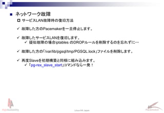 53
Linux-HA Japan
 サービスLAN故障時の復旧方法
 ネットワーク故障
 故障した方のPacemakerを一旦停止します。
 故障したサービスLANを復旧します。
 疑似故障の場合iptables のDROPルールを削除するのを忘れずに・・
 故障した方の「/var/lib/pgsql/tmp/PGSQL.lock」ファイルを削除します。
 再度Slaveを初期構築と同様に組み込みます。
 「pg-rex_slave_start」コマンドなら一発！
 