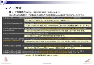 61
Linux-HA Japan
 ノード故障
 ノード故障時のha-log
11:31:55 pm02 corosync[35520]: [TOTEM ] A new membership (192.168.1.2:312) was formed. Members left: -1062731519
11:31:56 pm02 pengine[35531]: warning: stage6: Scheduling Node pm01 for STONITH
11:31:57 pm02 stonith-ng[35528]: info: call_remote_stonith: Requesting that pm02 perform op reboot pm01 with prmStonith1-1 for
crmd.35532 (48s)
11:32:00 pm02 external/stonith-helper[49034]: info: standby wait 10sec
11:32:13 pm02 stonith-ng[35528]: notice: log_operation: Operation 'reboot' [49213] (call 2 from crmd.35532) for host 'pm01' with device
'prmStonith1-2' returned: 0 (OK)
11:32:15 pm02 crmd[35532]: notice: process_lrm_event: Operation pgsql_promote_0: ok (node=pm02, call=75, rc=0, ～略～)
11:32:17 pm02 crmd[35532]: notice: process_lrm_event: Operation vip-master_start_0: ok (node=pm02, call=84, rc=0, ～略～)
11:32:17 pm02 crmd[35532]: notice: process_lrm_event: Operation vip-rep_start_0: ok (node=pm02, call=86, rc=0, ～略～)
→クラスタのメンバが192.168.1.2のみになった（1台離脱した）。
→(急にクラスタから離脱したので)Master(pm01)をSTONITH(強制電源断)することに決定。
→Slave(pm02)にMaster(pm01)をSTONITH(reboot処理)するようリクエストを送信。
→(pm02はSlaveなので)STONITH実行前に10秒待つ。
→Master(pm01)のSTONITHがprmStonith1-2リソースを使用して成功(リターンコード0)した。
→Slave(pm02)でPostgreSQLをMasterに昇格成功(リターンコード0)。
Slaveのha-log抜粋（ノード故障の場合、故障した方の故障時のha-logは消失することがほとんどです。）
→pm02で仮想IPを起動成功(リターンコード0)。
（重要な箇所を黄色で強調しています）
 