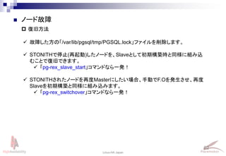 62
Linux-HA Japan
 ノード故障
 復旧方法
 故障した方の「/var/lib/pgsql/tmp/PGSQL.lock」ファイルを削除します。
 STONITHで停止(再起動)したノードを、Slaveとして初期構築時と同様に組み込
むことで復旧できます。
 「pg-rex_slave_start」コマンドなら一発！
 STONITHされたノードを再度Masterにしたい場合、手動でF.Oを発生させ、再度
Slaveを初期構築と同様に組み込みます。
 「pg-rex_switchover」コマンドなら一発！
 