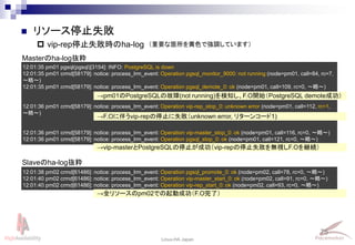 75
Linux-HA Japan
12:01:35 pm01 pgsql(pgsql)[3154]: INFO: PostgreSQL is down
12:01:35 pm01 crmd[58179]: notice: process_lrm_event: Operation pgsql_monitor_9000: not running (node=pm01, call=84, rc=7,
～略～)
12:01:35 pm01 crmd[58179]: notice: process_lrm_event: Operation pgsql_demote_0: ok (node=pm01, call=109, rc=0, ～略～)
12:01:36 pm01 crmd[58179]: notice: process_lrm_event: Operation vip-rep_stop_0: unknown error (node=pm01, call=112, rc=1,
～略～)
12:01:36 pm01 crmd[58179]: notice: process_lrm_event: Operation vip-master_stop_0: ok (node=pm01, call=116, rc=0, ～略～)
12:01:36 pm01 crmd[58179]: notice: process_lrm_event: Operation pgsql_stop_0: ok (node=pm01, call=121, rc=0, ～略～)
 リソース停止失敗
 vip-rep停止失敗時のha-log
Masterのha-log抜粋
12:01:38 pm02 crmd[61486]: notice: process_lrm_event: Operation pgsql_promote_0: ok (node=pm02, call=78, rc=0, ～略～)
12:01:40 pm02 crmd[61486]: notice: process_lrm_event: Operation vip-master_start_0: ok (node=pm02, call=91, rc=0, ～略～)
12:01:40 pm02 crmd[61486]: notice: process_lrm_event: Operation vip-rep_start_0: ok (node=pm02, call=93, rc=0, ～略～)
→pm01のPostgreSQLの故障(not running)を検知し、F.O開始（PostgreSQL demote成功）
→F.Oに伴うvip-repの停止に失敗（unknown error, リターンコード1)
→vip-masterとPostgreSQLの停止が成功（vip-repの停止失敗を無視しF.Oを継続）
Slaveのha-log抜粋
→全リソースのpm02での起動成功（F.O完了）
（重要な箇所を黄色で強調しています）
 