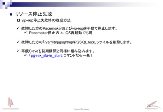 76
Linux-HA Japan
 リソース停止失敗
 vip-rep停止失敗時の復旧方法
 故障した方のPacemakerおよびvip-repを手動で停止します。
 Pacemaker停止の上、OS再起動でも可
 故障した方の「/var/lib/pgsql/tmp/PGSQL.lock」ファイルを削除します。
 再度Slaveを初期構築と同様に組み込みます。
 「pg-rex_slave_start」コマンドなら一発！
 